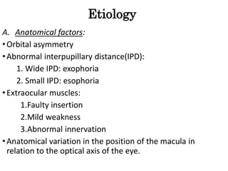 Etiology
A. Anatomical factors:
•Orbital asymmetry
•Abnormal interpupillary distance(IPD):
1. Wide IPD: exophoria
2. Small IPD: esophoria
•Extraocular muscles:
1.Faulty insertion
2.Mild weakness
3.Abnormal innervation
•Anatomical variation in the position of the macula in
relation to the optical axis of the eye.
 