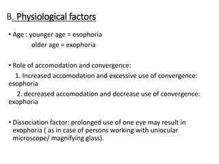 B. Physiological factors
• Age : younger age = esophoria
older age = exophoria
• Role of accomodation and convergence:
1. Increased accomodation and excessive use of convergence:
esophoria
2. decreased accomodation and decrease use of convergence:
exophoria
• Dissociation factor: prolonged use of one eye may result in
exophoria ( as in case of persons working with uniocular
microscope/ magnifying glass).
 