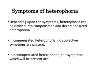 Symptoms of heterophoria
•Depending upon the symptoms, heterophoria can
be divided into compensated and decompensated
heterophoria.
•In compensated heterophoria, no subjective
symptoms are present.
•In decompensated heterophoria, the symptoms
which will be present are:
 