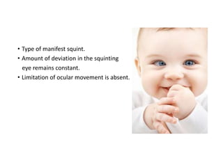 • Type of manifest squint.
• Amount of deviation in the squinting
eye remains constant.
• Limitation of ocular movement is absent.
 