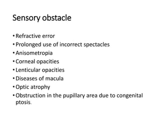 Sensory obstacle
•Refractive error
•Prolonged use of incorrect spectacles
•Anisometropia
•Corneal opacities
•Lenticular opacities
•Diseases of macula
•Optic atrophy
•Obstruction in the pupillary area due to congenital
ptosis.
 