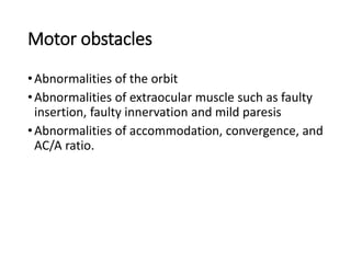 Motor obstacles
•Abnormalities of the orbit
•Abnormalities of extraocular muscle such as faulty
insertion, faulty innervation and mild paresis
•Abnormalities of accommodation, convergence, and
AC/A ratio.
 