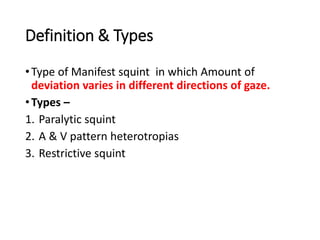 Definition & Types
•Type of Manifest squint in which Amount of
deviation varies in different directions of gaze.
•Types –
1. Paralytic squint
2. A & V pattern heterotropias
3. Restrictive squint
 