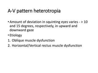 A-V pattern heterotropia
•Amount of deviation in squinting eyes varies - > 10
and 15 degrees, respectively, in upward and
downward gaze
•Etiology
1. Oblique muscle dysfunction
2. Horizontal/Vertical rectus muscle dysfunction
 