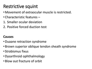 Restrictive squint
•Movement of extraocular muscle is restricted.
•Characteristic features –
1. Smaller ocular deviation
2. Positive forced duction test
Causes
•Duaane retraction syndrome
•Brown superior oblique tendon sheath syndrome
•Strabismus fixus
•Dysarthroid ophthalmology
•Blow out fracture of orbit
 