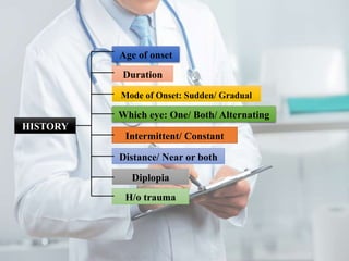 Distance/ Near or both
HISTORY
Intermittent/ Constant
Which eye: One/ Both/ Alternating
Mode of Onset: Sudden/ Gradual
Duration
Age of onset
H/o trauma
Diplopia
 