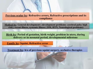 Previous ocular hx: Refractive errors, Refractive prescriptions and its
compliance
Medical hx: General development ( development problems- cerebral palsy high
risk), recent illness, systemic illness ( DM, HTN, Neurological problems)
Birth hx: Period of gestation, birth weight, problem in utero, during
delivery or in neonatal period, developmental milestone
Family hx: Squint, Refractive error
Treatment hx: h/o of previous squint surgery, occlusive therapies
 