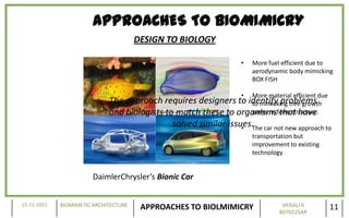 APPROACHES TO BIOMIMICRY
                                       DESIGN TO BIOLOGY

                                                                    •   More fuel efficient due to
                                                                        aerodynamic body mimicking
                                                                        BOX FISH

                                                                    •   More material efficient due
                             The approach requires designers to identify problems
                                                                    to mimicking tree growth
                             and biologists to match these to organismsform structure.
                                                                    patterns that have
                                              solved similar issues.The car not new approach to
                                                                 •
                                                                        transportation but
                                                                        improvement to existing
                                                                        technology


                        DaimlerChrysler’s Bionic Car


15-11-2011   BIOMIMETIC ARCHITECTURE                                              VAISALI K
                                        APPROACHES TO BIOLMIMICRY                B070225AR
                                                                                                      11
 