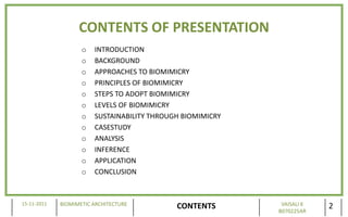 CONTENTS OF PRESENTATION
                    o   INTRODUCTION
                    o   BACKGROUND
                    o   APPROACHES TO BIOMIMICRY
                    o   PRINCIPLES OF BIOMIMICRY
                    o   STEPS TO ADOPT BIOMIMICRY
                    o   LEVELS OF BIOMIMICRY
                    o   SUSTAINABILITY THROUGH BIOMIMICRY
                    o   CASESTUDY
                    o   ANALYSIS
                    o   INFERENCE
                    o   APPLICATION
                    o   CONCLUSION



15-11-2011   BIOMIMETIC ARCHITECTURE                         VAISALI K
                                             CONTENTS       B070225AR
                                                                         2
 