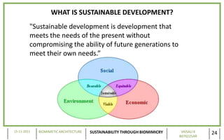WHAT IS SUSTAINABLE DEVELOPMENT?
         "Sustainable development is development that
         meets the needs of the present without
         compromising the ability of future generations to
         meet their own needs.”




15-11-2011   BIOMIMETIC ARCHITECTURE   SUSTAINABILITY THROUGH BIOMIMICRY    VAISALI K
                                                                           B070225AR
                                                                                        24
 