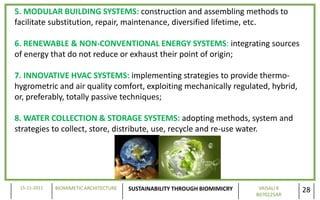 5. MODULAR BUILDING SYSTEMS: construction and assembling methods to
facilitate substitution, repair, maintenance, diversified lifetime, etc.

6. RENEWABLE & NON-CONVENTIONAL ENERGY SYSTEMS: integrating sources
of energy that do not reduce or exhaust their point of origin;

7. INNOVATIVE HVAC SYSTEMS: implementing strategies to provide thermo-
hygrometric and air quality comfort, exploiting mechanically regulated, hybrid,
or, preferably, totally passive techniques;

8. WATER COLLECTION & STORAGE SYSTEMS: adopting methods, system and
strategies to collect, store, distribute, use, recycle and re-use water.




 15-11-2011   BIOMIMETIC ARCHITECTURE   SUSTAINABILITY THROUGH BIOMIMICRY    VAISALI K
                                                                            B070225AR
                                                                                         28
 