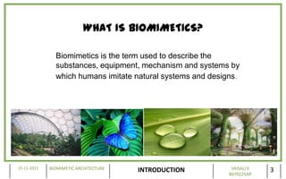 WHAT IS BIOMIMETICS?

               Biomimetics is the term used to describe the
               substances, equipment, mechanism and systems by
               which humans imitate natural systems and designs.




15-11-2011   BIOMIMETIC ARCHITECTURE                          VAISALI K
                                       INTRODUCTION          B070225AR
                                                                          3
 