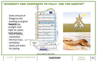 “DIVERSIFY AND COOPERATE TO FULLY USE THE HABITAT”



     Same amount of
     foliage on the
     building as original
    Harvests site
     state of
    sunlight, cool
    night air, water,
    wind of natural
     Use and rain
     convection,
     thermal mass,
     ventilation
     stacks and water
     for cooling


 15-11-2011   BIOMIMETIC ARCHITECTURE                VAISALI K
                                        CASESTUDY   B070225AR
                                                                 31
 
