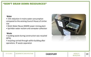 “DON’T DRAW DOWN RESOURCES”




  Water
 • 72% reduction in mains water consumption
 compared to the existing Council House of similar
 size
 • Multi-Water Reuse (MWR) sewer mining plant
 • Sprinkler water reclaim and rainwater collection

  Waste
 • building waste during construction was recycled
 (87%)
 • recycling carried through within building after
 operations  waste separation




 15-11-2011   BIOMIMETIC ARCHITECTURE                         VAISALI K
                                                 CASESTUDY   B070225AR
                                                                          39
 