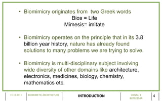 • Biomimicry originates from two Greek words
                             Bios = Life
                          Mimesis= imitate

       • Biomimicry operates on the principle that in its 3.8
         billion year history, nature has already found
         solutions to many problems we are trying to solve.

       • Biomimicry is multi-disciplinary subject involving
         wide diversity of other domains like architecture,
         electronics, medicines, biology, chemistry,
         mathematics etc.

15-11-2011   BIOMIMETIC ARCHITECTURE                    VAISALI K
                                       INTRODUCTION    B070225AR
                                                                    4
 