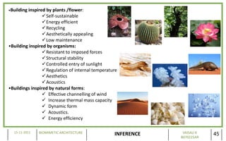 •Buildinginspired by plants /flower:
                 Self-sustainable
                 Energy efficient
                 Recycling
                 Aesthetically appealing
                 Low maintenance
•Building inspired by organisms:
                 Resistant to imposed forces
                 Structural stability
                 Controlled entry of sunlight
                 Regulation of internal temperature
                 Aesthetics
                 Acoustics
•Buildings inspired by natural forms:
                  Effective channelling of wind
                  Increase thermal mass capacity
                  Dynamic form
                  Acoustics.
                  Energy efficiency

  15-11-2011   BIOMIMETIC ARCHITECTURE                         VAISALI K
                                                  INFERENCE   B070225AR
                                                                           45
 