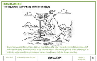 CONCLUSION
To echo, listen, steward and immerse in nature




   Biomimicry presents itself as a basis, a foundation of a new research methodology instead of
   mere serendipity. Biomimicry has to be approached in a multi-disciplinary order of thought in
   order to understand the principles of nature to achieve a holistic design solution.

  15-11-2011   BIOMIMETIC ARCHITECTURE                                              VAISALI K
                                                 CONCLUSION                        B070225AR
                                                                                                   48
 