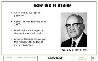 HOW DID IT BEGIN?
       • American biophysicist and
         polymath.

       • Coined the term Biomimetics in
         1950’s.

       • Developed Schmitt trigger by
         studying the nerves in squid.

       • Attempted to engineer a device
         that replicated the system of
         nerve propagation.

                                                   Otto Schmitt (1913-1998)

15-11-2011   BIOMIMETIC ARCHITECTURE                               VAISALI K
                                          BACKGROUND              B070225AR
                                                                               8
 