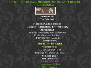 ROLE OF SECONDARY METABOLITES IN PLANT DEFENSE
MECHANISM
Submitted To
The Principal
Mahatma Gandhi mission
College of Agricultural Biotechnology,
Aurangabad
Affiliated to Vasantrao Naik Marathwada
Krishi Vidyapeeth, Parbhani
( ISO 9001:2008 Certified)
Submitted by
Shinde Devidas Raghu
Registration no-
MGM/CABT/2011/65
Semester-VII (new) CS-4713
Seminar guide
Asst. professor -
V.D.DESHMUKH
Department of Plant
 
