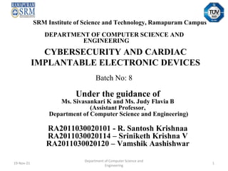 CYBERSECURITY AND CARDIAC
IMPLANTABLE ELECTRONIC DEVICES
Under the guidance of
Ms. Sivasankari K and Ms. Judy Flavia B
(Assistant Professor,
Department of Computer Science and Engineering)
RA2011030020101 - R. Santosh Krishnaa
RA2011030020114 – Sriniketh Krishna V
RA2011030020120 – Vamshik Aashishwar
SRM Institute of Science and Technology, Ramapuram Campus
DEPARTMENT OF COMPUTER SCIENCE AND
ENGINEERING
Batch No: 8
19-Nov-21
Department of Computer Science and
Engineering
1
 