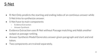 S-Net
28
● R-Net Only predicts the starting and ending index of an continous answer while
S-Net tries to synthesize answer.
● S-Net have to main components
○ Evidence Extraction
○ Answer Synthesis
● Evidence Extraction uses R-Net without Passage matching and Adds another
output as passage ranking.
● Answer Synthesis Model Generates answer given paragraph and start and end
token.
● Two components are trained separately.
 