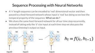 Sequence Processing with Neural Networks
● A ‘n’ length sequence can be encoded to ‘nxd’ dimensional vector and then
passed to a feed-forward network whose input is ‘nxd’ but doing so we lose the
temporal property of the sequence. What we do ?
● We share the same feed-forward network for all our time step recurrently,
instead of taking only the ‘d’ size input at each time step we also pass the
previous timestep’s output as input.
3
Input0
h0 h1
Input1
hn
Inputn
...
 
