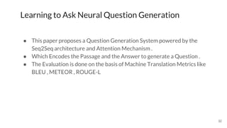 32
Learning to Ask Neural Question Generation
● This paper proposes a Question Generation System powered by the
Seq2Seq architecture and Attention Mechanism .
● Which Encodes the Passage and the Answer to generate a Question .
● The Evaluation is done on the basis of Machine Translation Metrics like
BLEU , METEOR , ROUGE-L
 