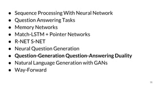 ● Sequence Processing With Neural Network
● Question Answering Tasks
● Memory Networks
● Match-LSTM + Pointer Networks
● R-NET S-NET
● Neural Question Generation
● Question-Generation Question-Answering Duality
● Natural Language Generation with GANs
● Way-Forward
35
 