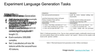 Experiment Language Generation Tasks
TASK CFG
● 248 production rules
● generate two sets of data one
consisting of samples of
length 5 and another
consisting of samples of
length 11.
● Each contains 100,000
samples.
● Set 1 vocabulary of size 36
tokens while the second have
45 tokens. 42Image source : Learning to Ask Paper
Chinese Poetry
● each line as a training example
with lines of length 5 (poem-5)
and length 7 (poem 7).
● BLEU-2 and BLEU-3 score on
corpus level for evaluation
Language Generation
● CMU-SE, PTB English
Language Modeling, Google
1billion sentences.
Conditional Language Generation
● Generate sentences
conditioned on Wh word and
sentiment
 