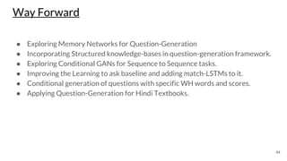 Way Forward
● Exploring Memory Networks for Question-Generation
● Incorporating Structured knowledge-bases in question-generation framework.
● Exploring Conditional GANs for Sequence to Sequence tasks.
● Improving the Learning to ask baseline and adding match-LSTMs to it.
● Conditional generation of questions with specific WH words and scores.
● Applying Question-Generation for Hindi Textbooks.
44
 
