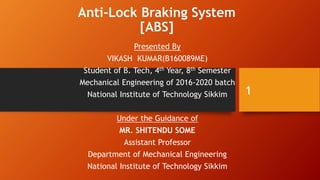 Anti-Lock Braking System
[ABS]
Presented By
VIKASH KUMAR(B160089ME)
Student of B. Tech, 4th Year, 8th Semester
Mechanical Engineering of 2016-2020 batch
National Institute of Technology Sikkim
Under the Guidance of
MR. SHITENDU SOME
Assistant Professor
Department of Mechanical Engineering
National Institute of Technology Sikkim
1
 