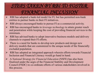 STEPS TAKEN BY RBI TO FOSTER
FINANCIAL INCLUSION
 RBI has adopted a bank-led model for FI, but has permitted non-bank
entities to partner banks in their FI initiatives.
 RBI always encouraged banks to pursue FI as a commercial activity.
 RBI has encouraged banks to leverage technology to attain greater reach
and penetration while keeping the cost of providing financial services to the
minimum.
 RBI has advised banks to adopt innovative business models and delivery
channels to expand their FI efforts.
 There is a need for banks to develop new products and design new
delivery models that are customized to the unique needs of the financially
excluded population.
 RBI has adopted an integrated approach wherein efforts towards Financial
Inclusion and Financial Literacy would go hand in hand.
 A National Strategy for Financial Education (NSFE) has also been
finalized under the aegis of the Financial Stability and Development
Council (FSDC) to co-ordinate efforts of various stakeholders involved in
this process.
 