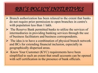 RBI’S POLICY INITIATIVES
 Branch authorization has been relaxed to the extent that banks
do not require prior permission to open branches in centre's
with population less than 1 lakh.
 The Reserve Bank permitted banks to utilize the services of
intermediaries in providing banking services through the use
of business facilitators and business correspondents.
 The idea is to have a combination of physical branch network
and BCs for extending financial inclusion, especially in
geographically dispersed areas.
 Know Your Customer (KYC) requirements have been
simplified to such an extent that small accounts can be opened
with self certification in the presence of bank officials.
 