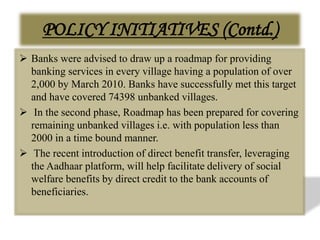 POLICY INITIATIVES (Contd.)
 Banks were advised to draw up a roadmap for providing
banking services in every village having a population of over
2,000 by March 2010. Banks have successfully met this target
and have covered 74398 unbanked villages.
 In the second phase, Roadmap has been prepared for covering
remaining unbanked villages i.e. with population less than
2000 in a time bound manner.
 The recent introduction of direct benefit transfer, leveraging
the Aadhaar platform, will help facilitate delivery of social
welfare benefits by direct credit to the bank accounts of
beneficiaries.
 