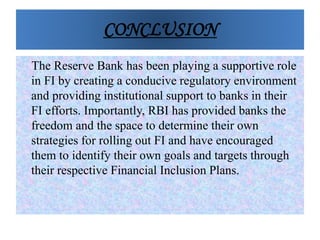 CONCLUSION
The Reserve Bank has been playing a supportive role
in FI by creating a conducive regulatory environment
and providing institutional support to banks in their
FI efforts. Importantly, RBI has provided banks the
freedom and the space to determine their own
strategies for rolling out FI and have encouraged
them to identify their own goals and targets through
their respective Financial Inclusion Plans.
 