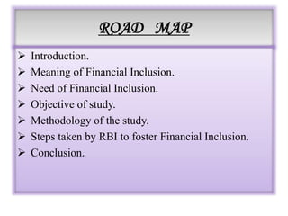 ROAD MAP
 Introduction.
 Meaning of Financial Inclusion.
 Need of Financial Inclusion.
 Objective of study.
 Methodology of the study.
 Steps taken by RBI to foster Financial Inclusion.
 Conclusion.
 