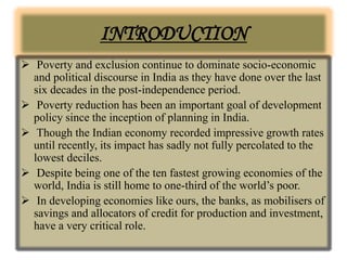 INTRODUCTION
 Poverty and exclusion continue to dominate socio-economic
and political discourse in India as they have done over the last
six decades in the post-independence period.
 Poverty reduction has been an important goal of development
policy since the inception of planning in India.
 Though the Indian economy recorded impressive growth rates
until recently, its impact has sadly not fully percolated to the
lowest deciles.
 Despite being one of the ten fastest growing economies of the
world, India is still home to one-third of the world’s poor.
 In developing economies like ours, the banks, as mobilisers of
savings and allocators of credit for production and investment,
have a very critical role.
 