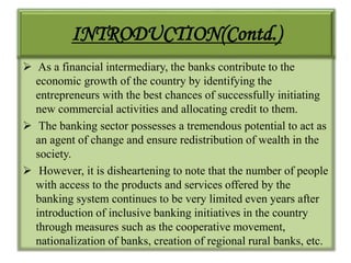 INTRODUCTION(Contd.)
 As a financial intermediary, the banks contribute to the
economic growth of the country by identifying the
entrepreneurs with the best chances of successfully initiating
new commercial activities and allocating credit to them.
 The banking sector possesses a tremendous potential to act as
an agent of change and ensure redistribution of wealth in the
society.
 However, it is disheartening to note that the number of people
with access to the products and services offered by the
banking system continues to be very limited even years after
introduction of inclusive banking initiatives in the country
through measures such as the cooperative movement,
nationalization of banks, creation of regional rural banks, etc.
 