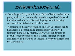 INTRODUCTION(Contd.)
 Over the past five years, Reserve Bank of India, as also other
policy makers have resolutely pursed the agenda of financial
inclusion and achieved discernible progress in improving
access to financial services for the masses.
 According to the survey findings, only 35% of Indian adults
had access to a formal bank account and 8% borrowed
formally in the last 12 months. Only 2% of adults used an
account to receive money from a family member living in
another area and 4% used an account to receive payment from
the Government.
 
