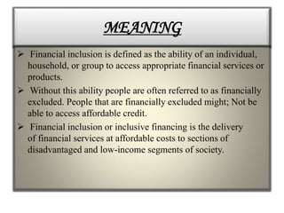 MEANING
 Financial inclusion is defined as the ability of an individual,
household, or group to access appropriate financial services or
products.
 Without this ability people are often referred to as financially
excluded. People that are financially excluded might; Not be
able to access affordable credit.
 Financial inclusion or inclusive financing is the delivery
of financial services at affordable costs to sections of
disadvantaged and low-income segments of society.
 