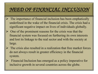 NEED OF FINANCIAL INCLUSION
 The importance of financial inclusion has been emphatically
underlined in the wake of the financial crisis. The crisis had a
significant negative impact on lives of individuals globally.
 One of the prominent reasons for the crisis was that the
financial system was focused on furthering its own interests
and lost its linkage to the real sector and with the society at
large.
 The crisis also resulted in a realization that free market forces
do not always result in greater efficiency in the financial
system.
 Financial Inclusion has emerged as a policy imperative for
inclusive growth in several countries across the globe.
 