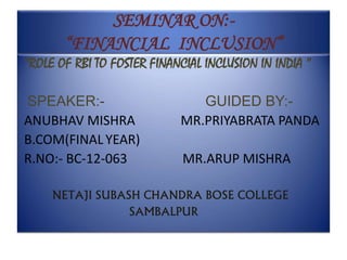 SEMINAR ON:-
“FINANCIAL INCLUSION”
“ROLE OF RBI TO FOSTER FINANCIAL INCLUSION IN INDIA ”
SPEAKER:- GUIDED BY:-
ANUBHAV MISHRA MR.PRIYABRATA PANDA
B.COM(FINALYEAR)
R.NO:- BC-12-063 MR.ARUP MISHRA
NETAJI SUBASH CHANDRA BOSE COLLEGE
SAMBALPUR
 