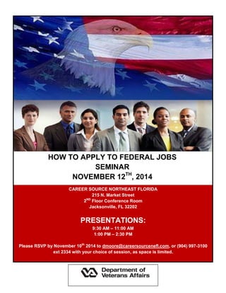 HOW TO APPLY TO FEDERAL JOBS 
SEMINAR 
NOVEMBER 12TH, 2014 
CAREER SOURCE NORTHEAST FLORIDA 
215 N. Market Street 
2ND Floor Conference Room 
Jacksonville, FL 32202 
PRESENTATIONS: 
9:30 AM – 11:00 AM 
1:00 PM – 2:30 PM 
Please RSVP by November 10th 2014 to dmoore@careersourcenefl.com, or (904) 997-3100 ext 2334 with your choice of session, as space is limited. 