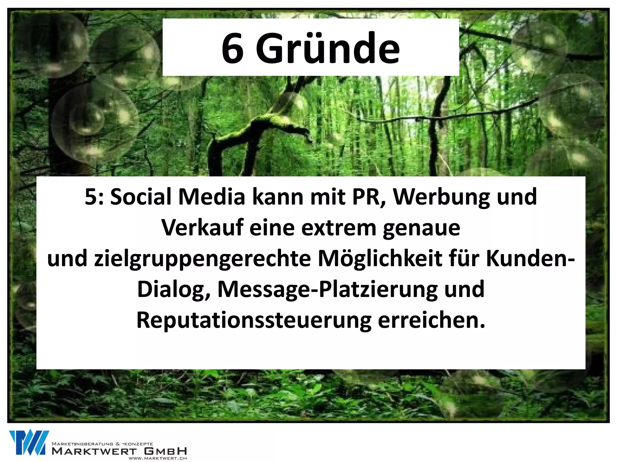 6 Gründe


   5: Social Media kann mit PR, Werbung und
           Verkauf eine extrem genaue
und zielgruppengerechte Möglichkeit für Kunden-
         Dialog, Message-Platzierung und
         Reputationssteuerung erreichen.
 