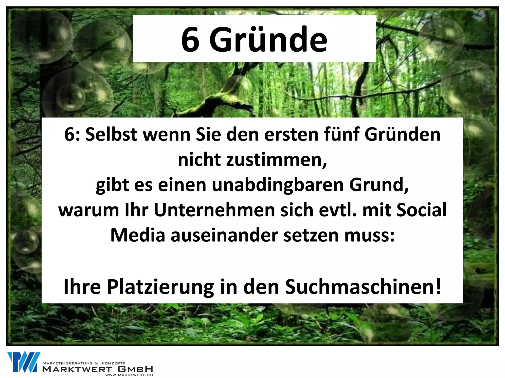 6 Gründe

6: Selbst wenn Sie den ersten fünf Gründen
              nicht zustimmen,
    gibt es einen unabdingbaren Grund,
warum Ihr Unternehmen sich evtl. mit Social
      Media auseinander setzen muss:

Ihre Platzierung in den Suchmaschinen!
 