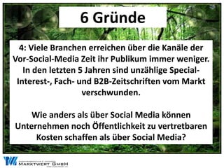 6 Gründe
  4: Viele Branchen erreichen über die Kanäle der
Vor-Social-Media Zeit ihr Publikum immer weniger.
   In den letzten 5 Jahren sind unzählige Special-
 Interest-, Fach- und B2B-Zeitschriften vom Markt
                   verschwunden.

    Wie anders als über Social Media können
Unternehmen noch Öffentlichkeit zu vertretbaren
     Kosten schaffen als über Social Media?
 