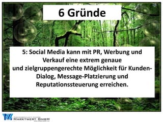 6 Gründe


   5: Social Media kann mit PR, Werbung und
           Verkauf eine extrem genaue
und zielgruppengerechte Möglichkeit für Kunden-
         Dialog, Message-Platzierung und
         Reputationssteuerung erreichen.
 