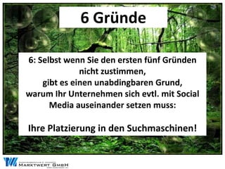 6 Gründe

6: Selbst wenn Sie den ersten fünf Gründen
              nicht zustimmen,
    gibt es einen unabdingbaren Grund,
warum Ihr Unternehmen sich evtl. mit Social
      Media auseinander setzen muss:

Ihre Platzierung in den Suchmaschinen!
 