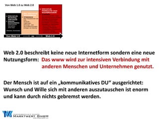 Web 2.0 beschreibt keine neue Internetform sondern eine neue
Nutzungsform: Das www wird zur intensiven Verbindung mit
               anderen Menschen und Unternehmen genutzt.

Der Mensch ist auf ein „kommunikatives DU“ ausgerichtet:
Wunsch und Wille sich mit anderen auszutauschen ist enorm
und kann durch nichts gebremst werden.
 