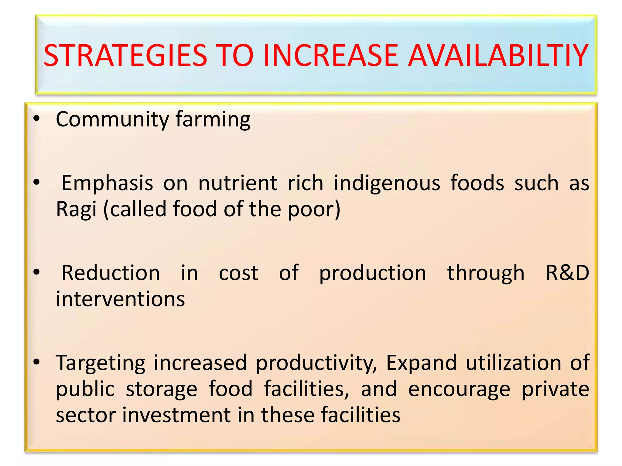 STRATEGIES TO INCREASE AVAILABILTIY
• Community farming
• Emphasis on nutrient rich indigenous foods such as
Ragi (called food of the poor)
• Reduction in cost of production through R&D
interventions
• Targeting increased productivity, Expand utilization of
public storage food facilities, and encourage private
sector investment in these facilities
 